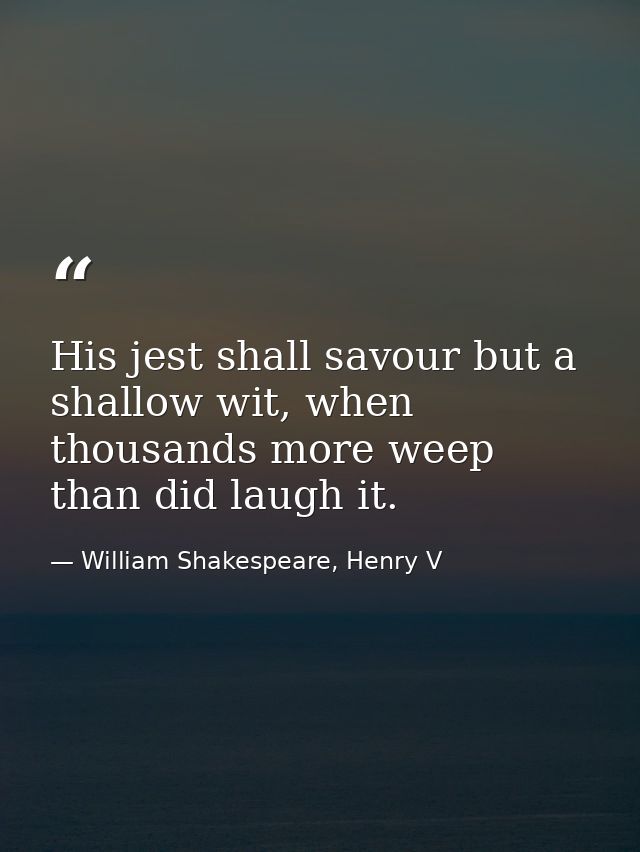 His jest shall savour but a shallow wit, when thousands more weep than did laugh it. — William Shakespeare, Henry V
