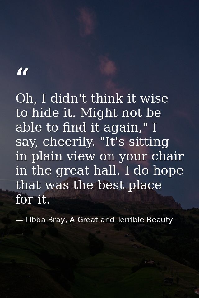 Oh, I didn't think it wise to hide it. Might not be able to find it again," I say, cheerily. "It's sitting in plain view — Libba Bray, A Great and Terrible Beauty
