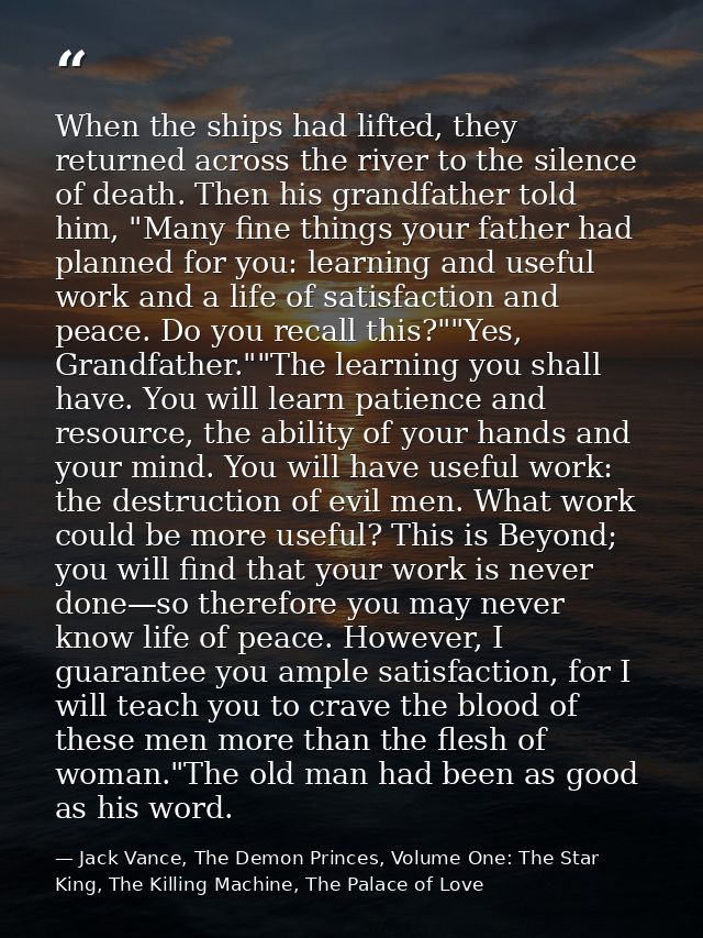 When the ships had lifted, they returned across the river to the silence of death. Then his grandfather told him, "Many  — Jack Vance, The Demon Princes, Volume One: The Star King, The Killing Machine, The Palace of Love