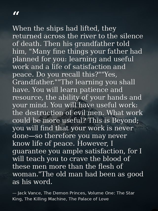 When the ships had lifted, they returned across the river to the silence of death. Then his grandfather told him, "Many  — Jack Vance, The Demon Princes, Volume One: The Star King, The Killing Machine, The Palace of Love