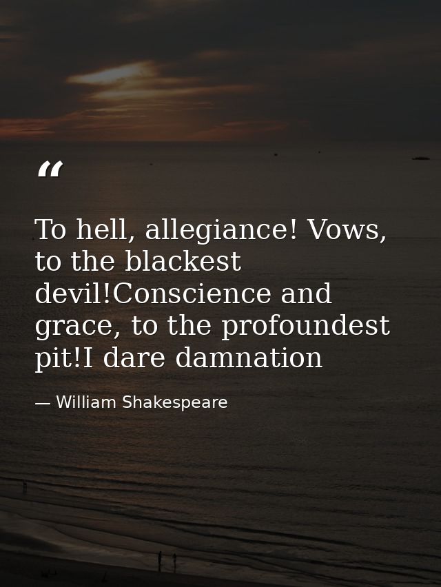 To hell, allegiance! Vows, to the blackest devil!Conscience and grace, to the profoundest pit!I dare damnation — William Shakespeare