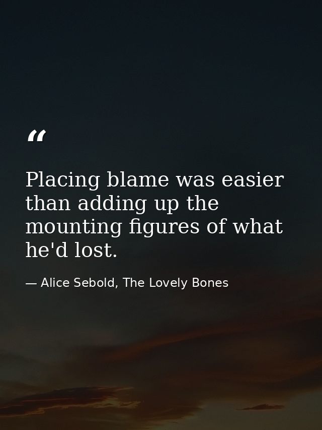 Placing blame was easier than adding up the mounting figures of what he'd lost. — Alice Sebold, The Lovely Bones