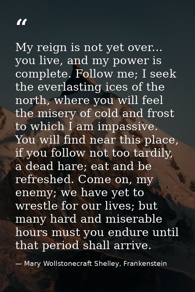 My reign is not yet over... you live, and my power is complete. Follow me; I seek the everlasting ices of the north, whe — Mary Wollstonecraft Shelley, Frankenstein