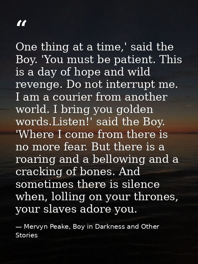 One thing at a time,' said the Boy. 'You must be patient. This is a day of hope and wild revenge. Do not interrupt me. I — Mervyn Peake, Boy in Darkness and Other Stories
