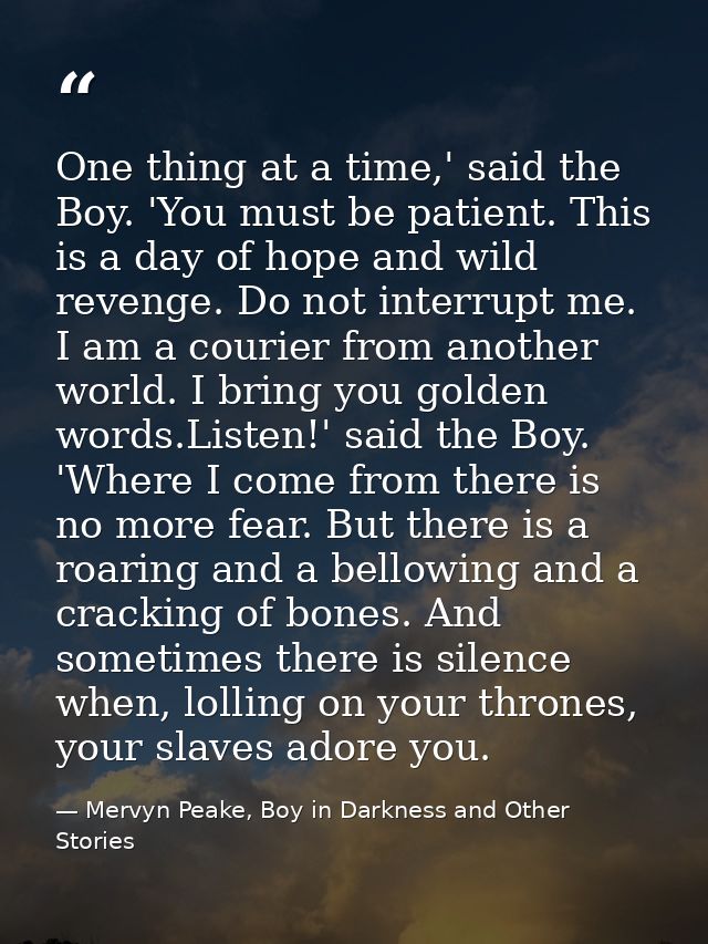 One thing at a time,' said the Boy. 'You must be patient. This is a day of hope and wild revenge. Do not interrupt me. I — Mervyn Peake, Boy in Darkness and Other Stories