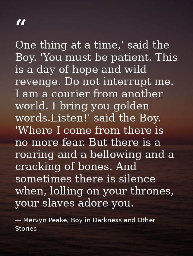 One thing at a time,' said the Boy. 'You must be patient. This is a day of hope and wild revenge. Do not interrupt me. I — Mervyn Peake, Boy in Darkness and Other Stories