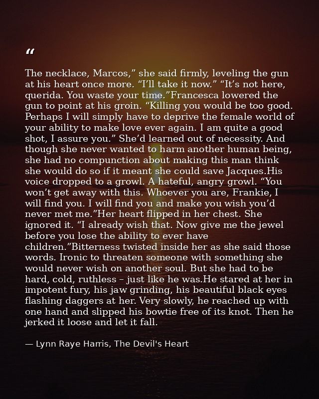 The necklace, Marcos,” she said firmly, leveling the gun at his heart once more. “I’ll take it now.” “It’s not here, que — Lynn Raye Harris, The Devil's Heart