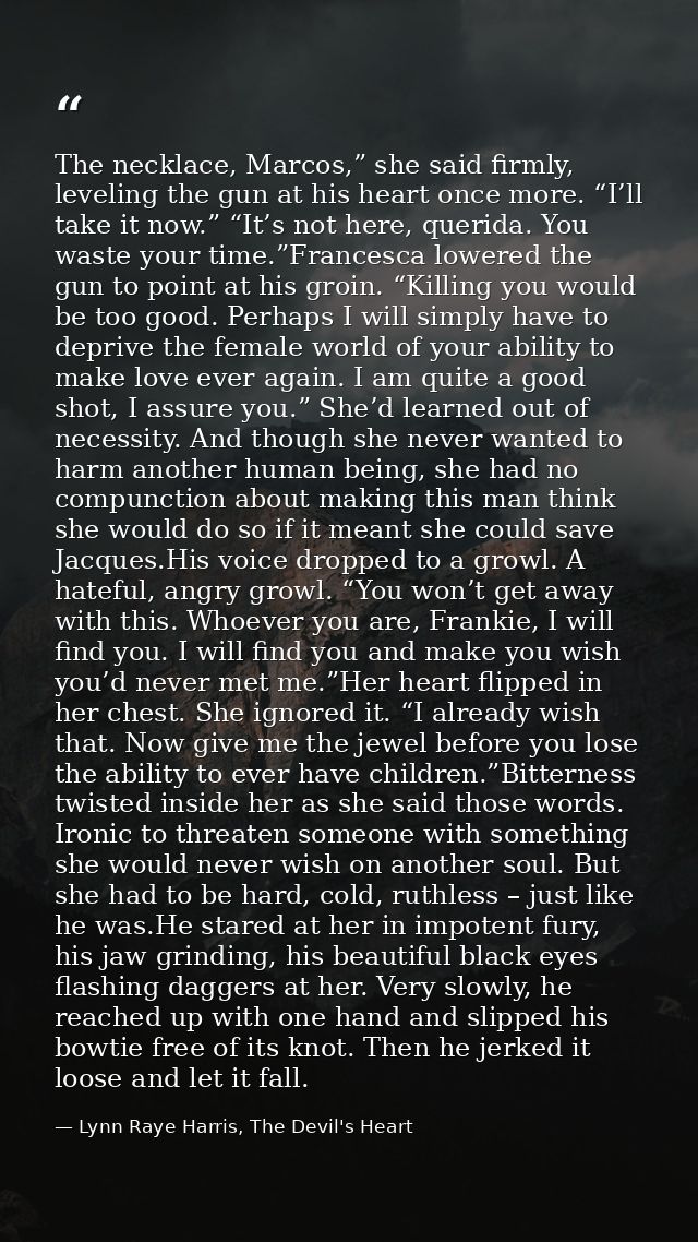 The necklace, Marcos,” she said firmly, leveling the gun at his heart once more. “I’ll take it now.” “It’s not here, que — Lynn Raye Harris, The Devil's Heart