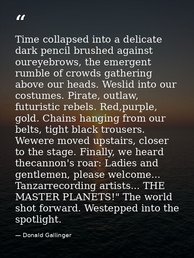 Time collapsed into a delicate dark pencil brushed against oureyebrows, the emergent rumble of crowds gathering above ou — Donald Gallinger