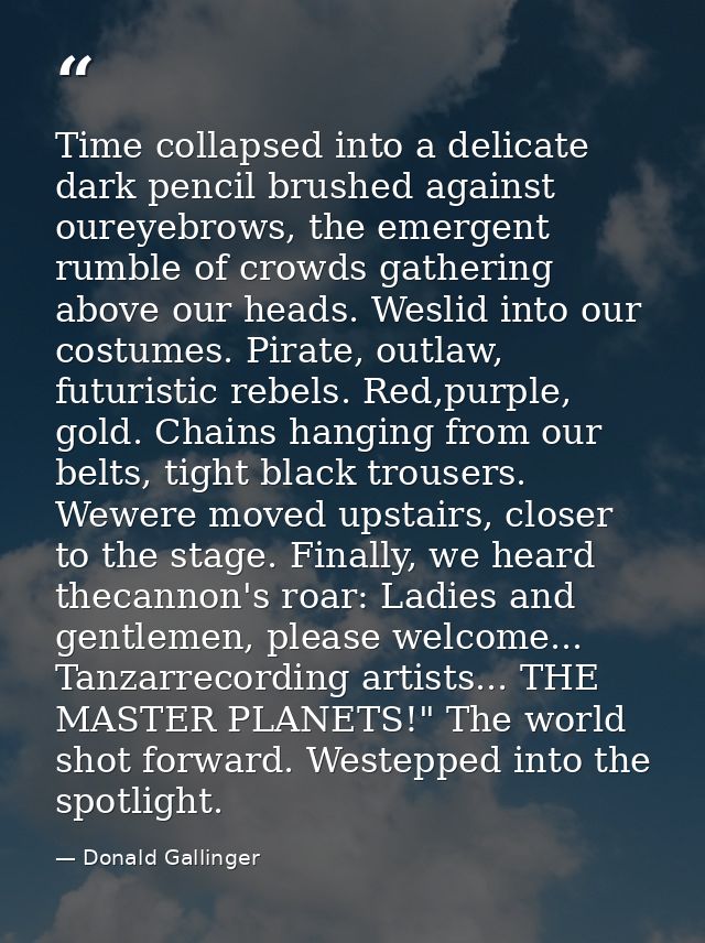 Time collapsed into a delicate dark pencil brushed against oureyebrows, the emergent rumble of crowds gathering above ou — Donald Gallinger
