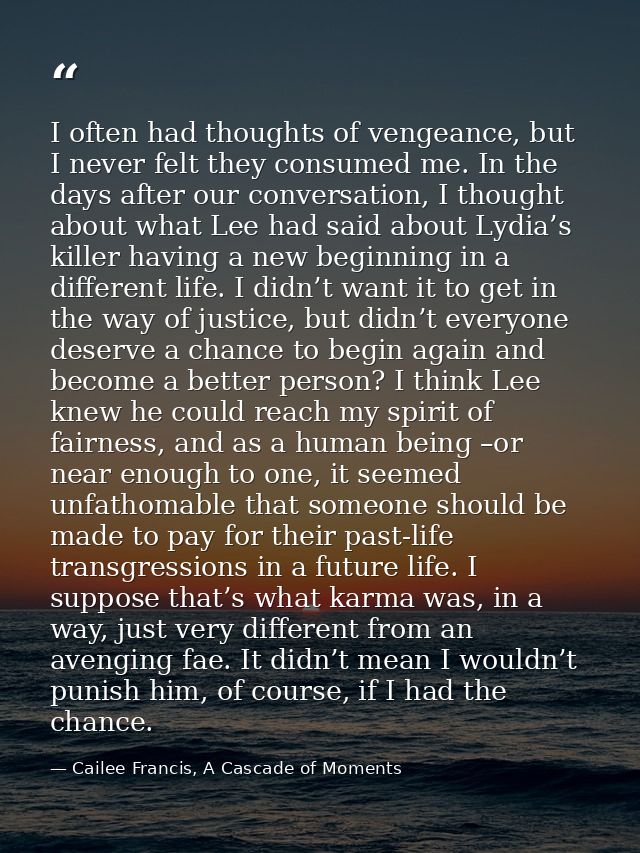I often had thoughts of vengeance, but I never felt they consumed me. In the days after our conversation, I thought abou — Cailee Francis, A Cascade of Moments