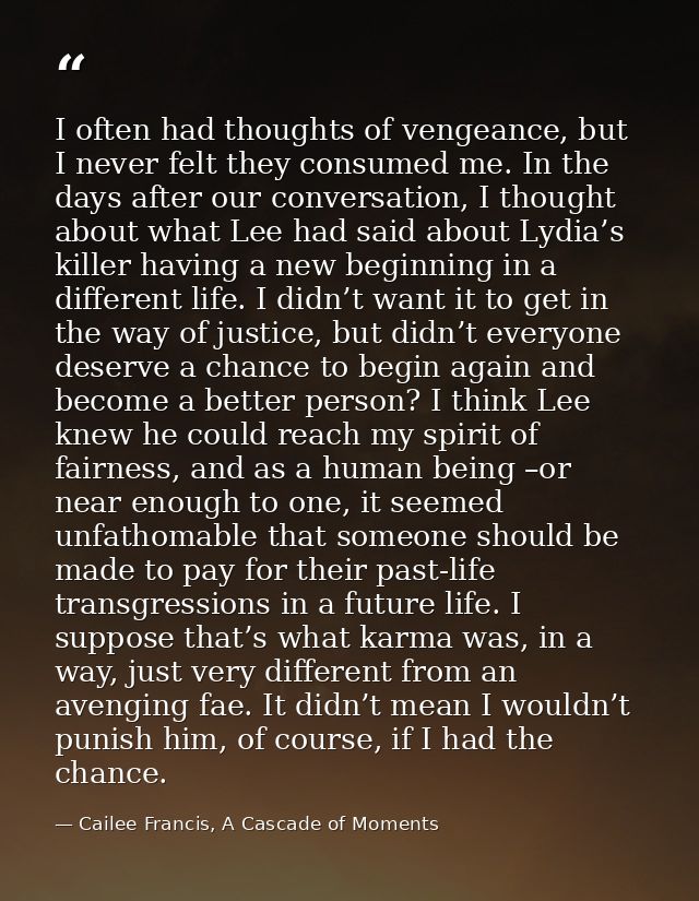 I often had thoughts of vengeance, but I never felt they consumed me. In the days after our conversation, I thought abou — Cailee Francis, A Cascade of Moments