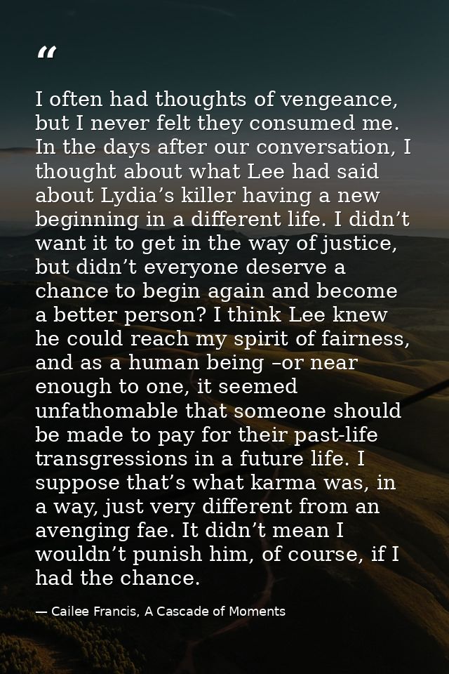 I often had thoughts of vengeance, but I never felt they consumed me. In the days after our conversation, I thought abou — Cailee Francis, A Cascade of Moments