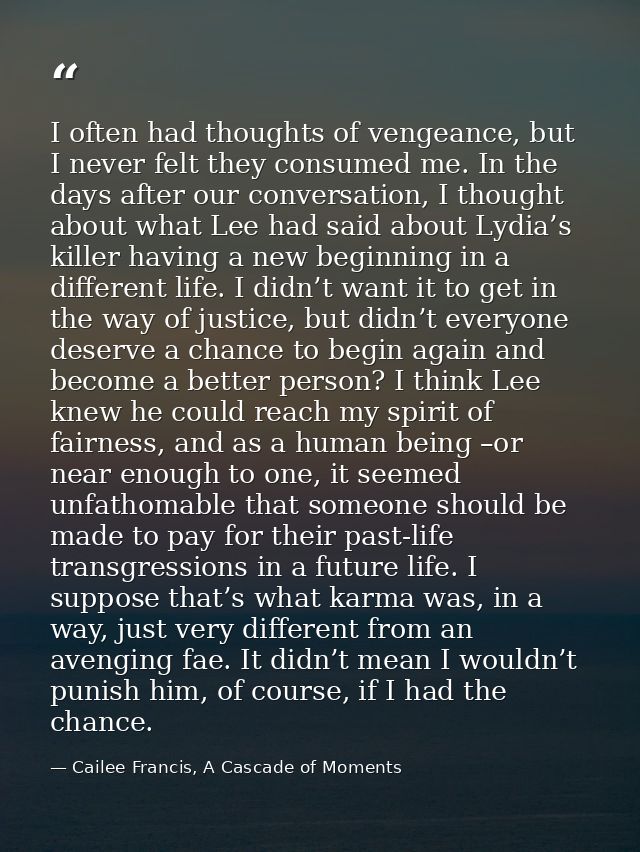 I often had thoughts of vengeance, but I never felt they consumed me. In the days after our conversation, I thought abou — Cailee Francis, A Cascade of Moments