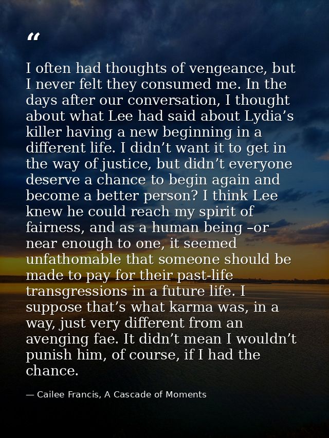 I often had thoughts of vengeance, but I never felt they consumed me. In the days after our conversation, I thought abou — Cailee Francis, A Cascade of Moments