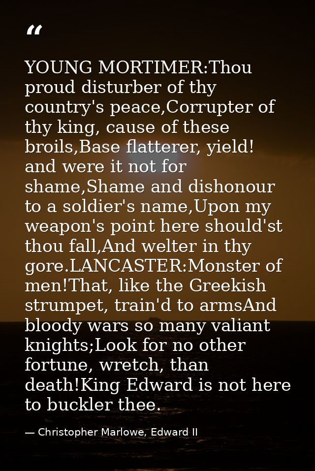 YOUNG MORTIMER:Thou proud disturber of thy country's peace,Corrupter of thy king, cause of these broils,Base flatterer,  — Christopher Marlowe, Edward II