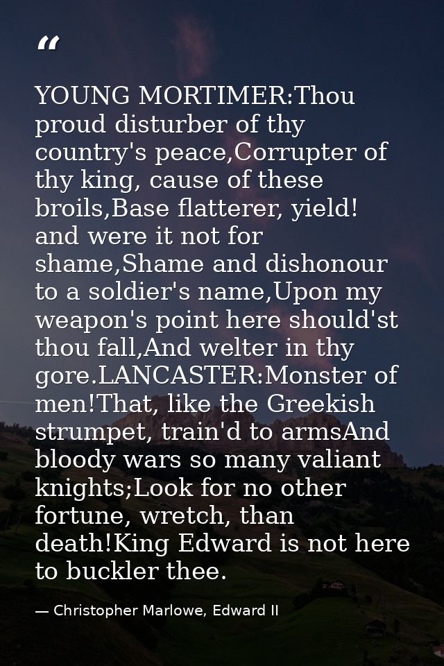 YOUNG MORTIMER:Thou proud disturber of thy country's peace,Corrupter of thy king, cause of these broils,Base flatterer,  — Christopher Marlowe, Edward II