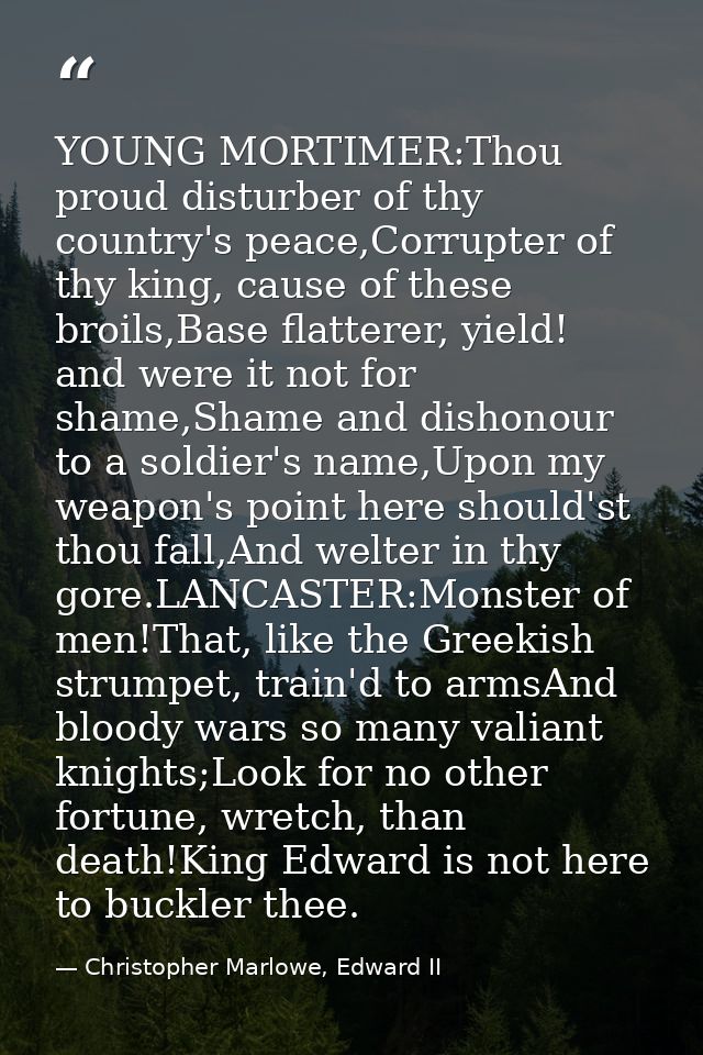 YOUNG MORTIMER:Thou proud disturber of thy country's peace,Corrupter of thy king, cause of these broils,Base flatterer,  — Christopher Marlowe, Edward II