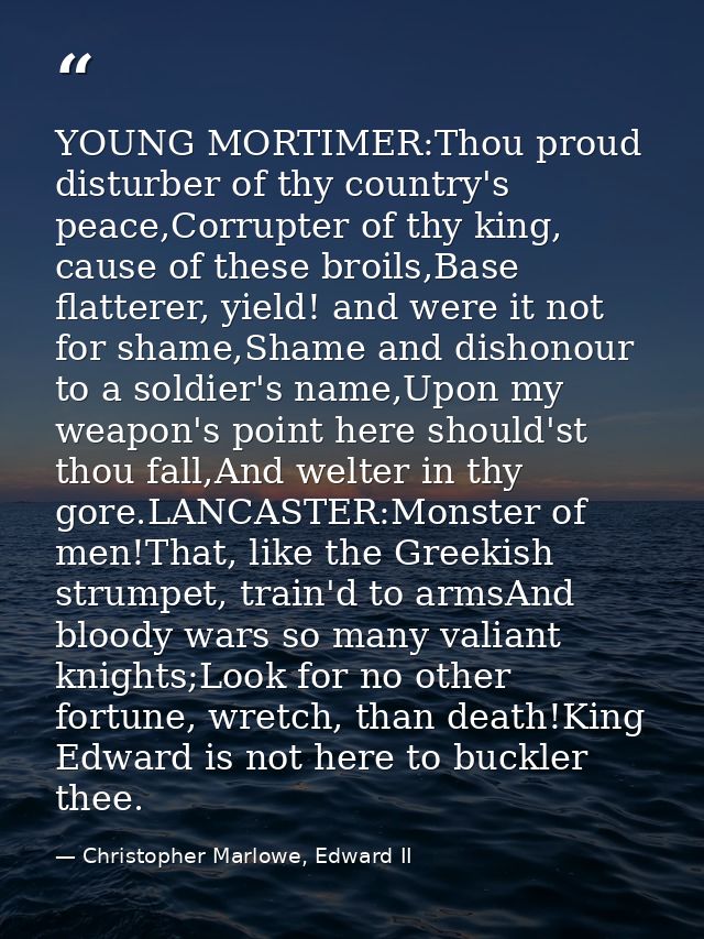 YOUNG MORTIMER:Thou proud disturber of thy country's peace,Corrupter of thy king, cause of these broils,Base flatterer,  — Christopher Marlowe, Edward II