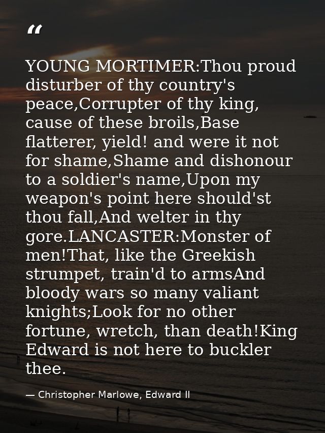 YOUNG MORTIMER:Thou proud disturber of thy country's peace,Corrupter of thy king, cause of these broils,Base flatterer,  — Christopher Marlowe, Edward II