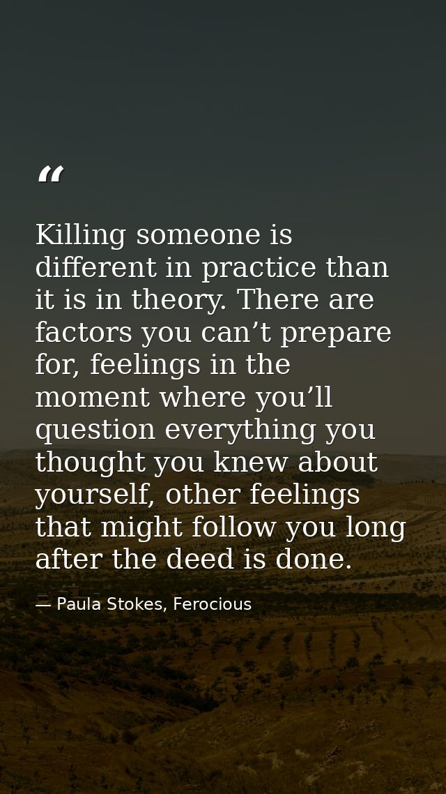 Killing someone is different in practice than it is in theory. There are factors you can’t prepare for, feelings in the  — Paula Stokes, Ferocious
