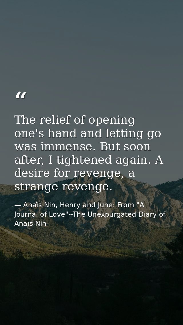 The relief of opening one's hand and letting go was immense. But soon after, I tightened again. A desire for revenge, a  — Anaïs Nin, Henry and June: From "A Journal of Love"--The Unexpurgated Diary of Anaïs Nin