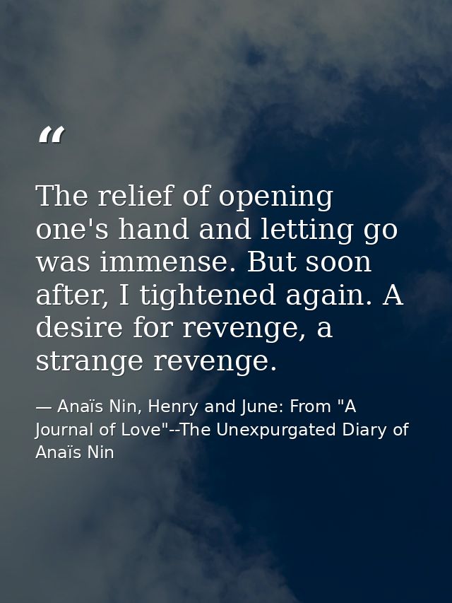 The relief of opening one's hand and letting go was immense. But soon after, I tightened again. A desire for revenge, a  — Anaïs Nin, Henry and June: From "A Journal of Love"--The Unexpurgated Diary of Anaïs Nin