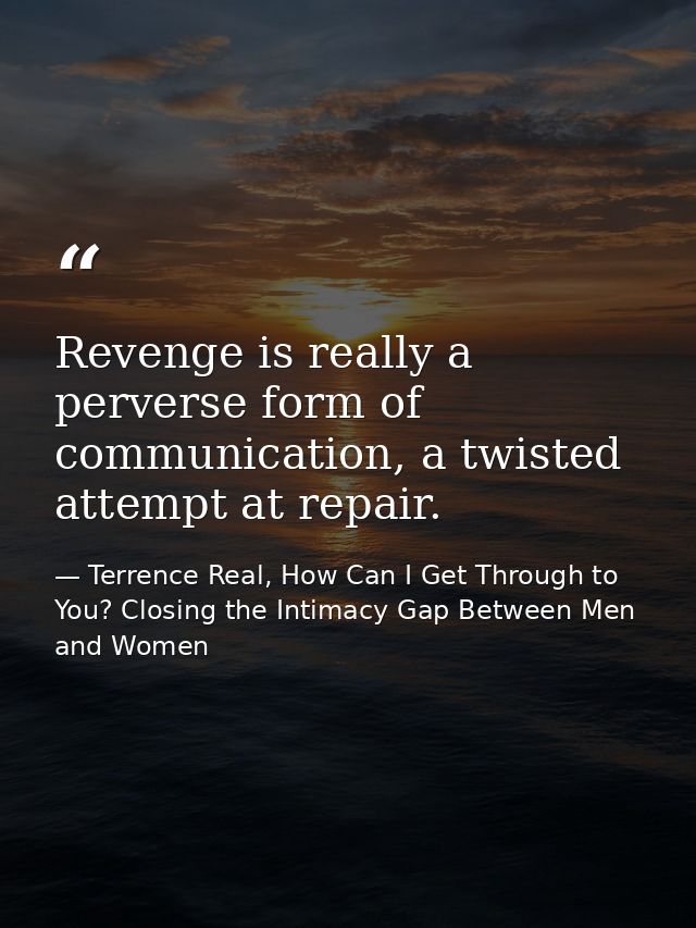 Revenge is really a perverse form of communication, a twisted attempt at repair. — Terrence Real, How Can I Get Through to You? Closing the Intimacy Gap Between Men and Women