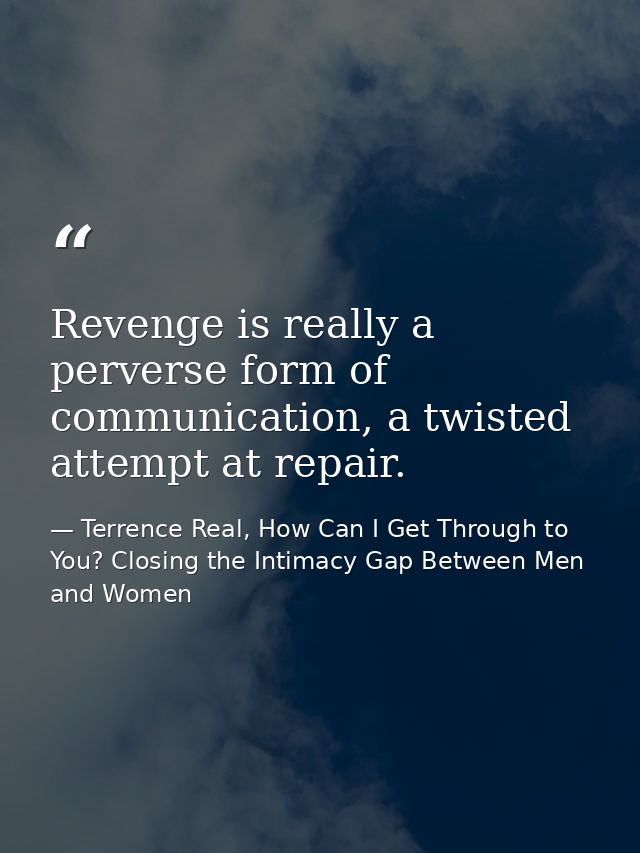 Revenge is really a perverse form of communication, a twisted attempt at repair. — Terrence Real, How Can I Get Through to You? Closing the Intimacy Gap Between Men and Women