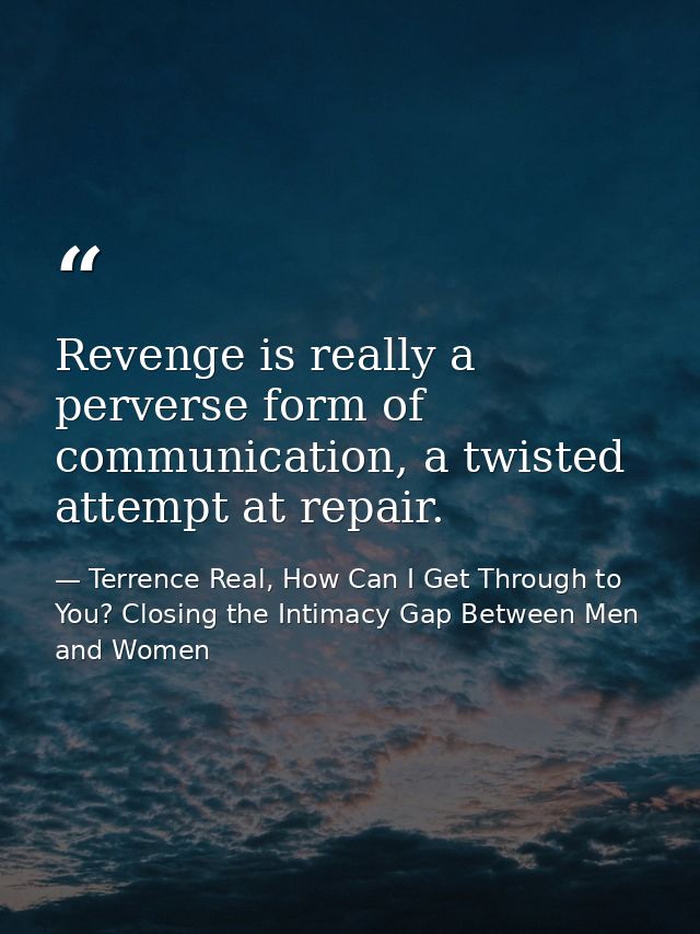 Revenge is really a perverse form of communication, a twisted attempt at repair. — Terrence Real, How Can I Get Through to You? Closing the Intimacy Gap Between Men and Women