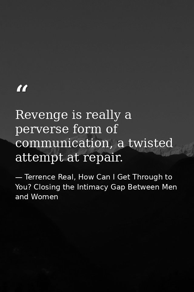 Revenge is really a perverse form of communication, a twisted attempt at repair. — Terrence Real, How Can I Get Through to You? Closing the Intimacy Gap Between Men and Women
