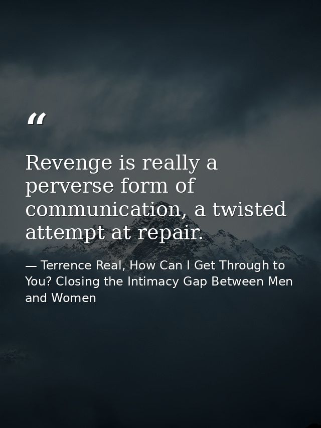 Revenge is really a perverse form of communication, a twisted attempt at repair. — Terrence Real, How Can I Get Through to You? Closing the Intimacy Gap Between Men and Women