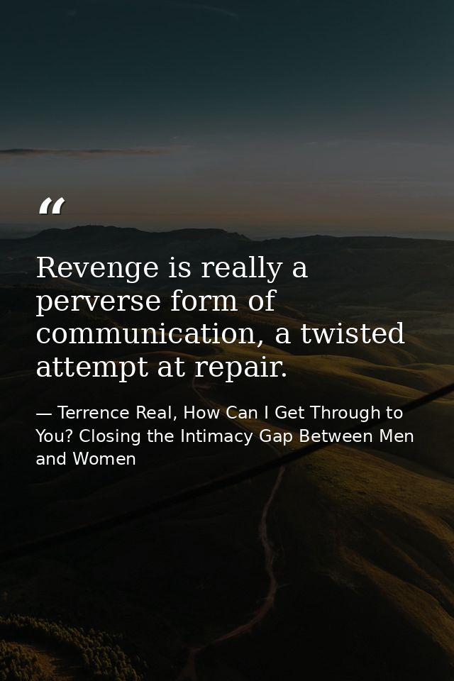 Revenge is really a perverse form of communication, a twisted attempt at repair. — Terrence Real, How Can I Get Through to You? Closing the Intimacy Gap Between Men and Women