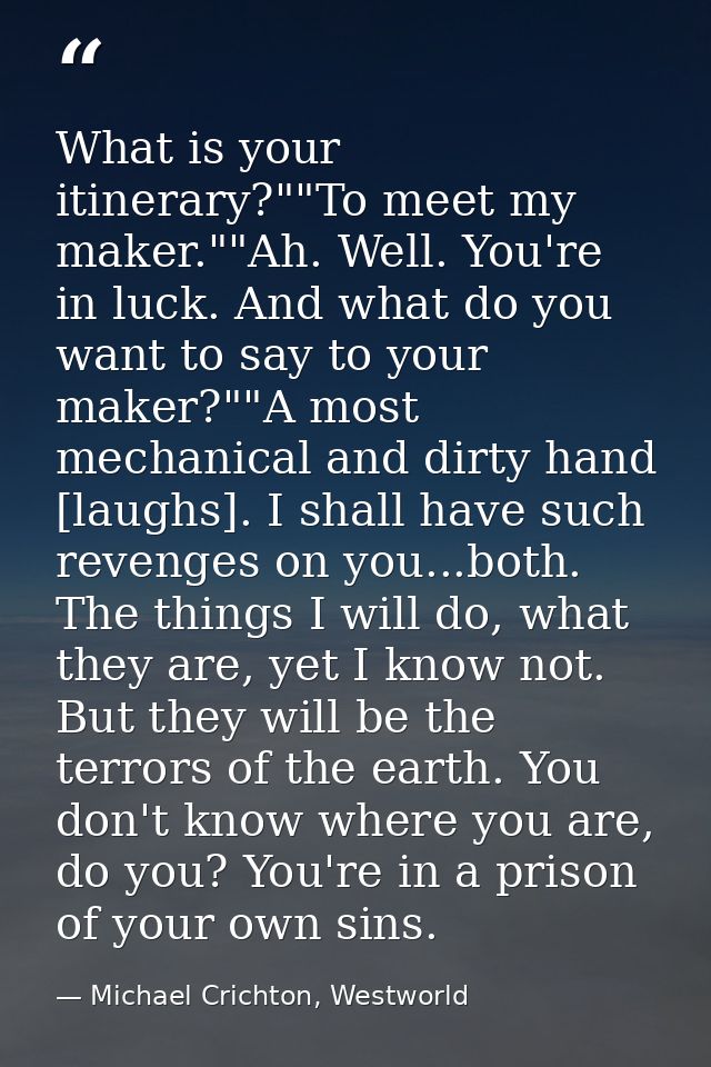 What is your itinerary?""To meet my maker.""Ah. Well. You're in luck. And what do you want to say to your maker?""A most — Michael Crichton, Westworld