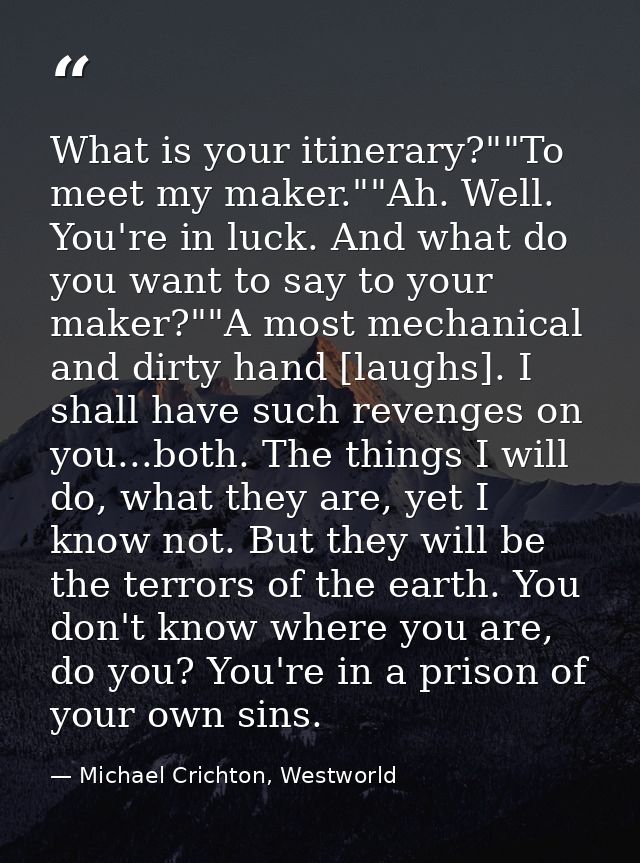 What is your itinerary?""To meet my maker.""Ah. Well. You're in luck. And what do you want to say to your maker?""A most — Michael Crichton, Westworld