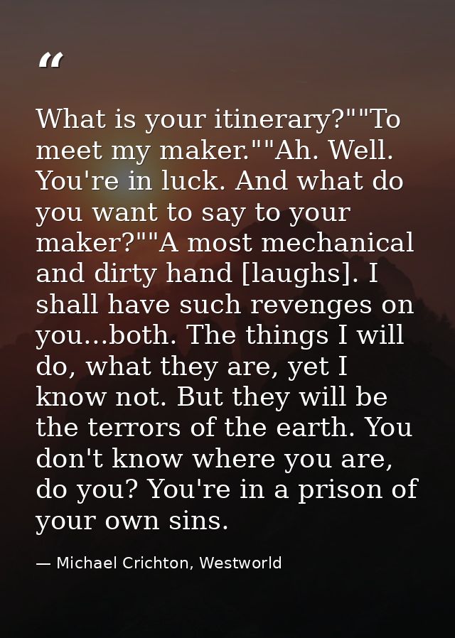 What is your itinerary?""To meet my maker.""Ah. Well. You're in luck. And what do you want to say to your maker?""A most — Michael Crichton, Westworld