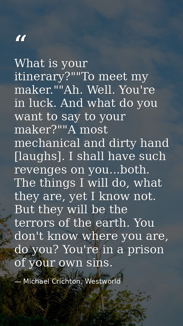 What is your itinerary?""To meet my maker.""Ah. Well. You're in luck. And what do you want to say to your maker?""A most — Michael Crichton, Westworld