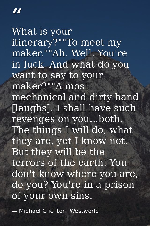 What is your itinerary?""To meet my maker.""Ah. Well. You're in luck. And what do you want to say to your maker?""A most — Michael Crichton, Westworld