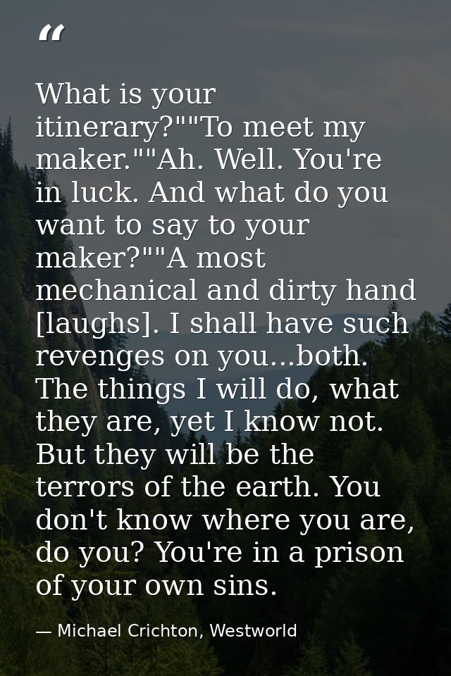 What is your itinerary?""To meet my maker.""Ah. Well. You're in luck. And what do you want to say to your maker?""A most — Michael Crichton, Westworld