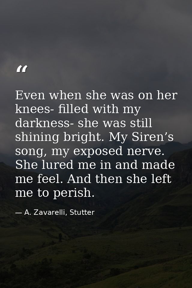 Even when she was on her knees- filled with my darkness- she was still shining bright. My Siren’s song, my exposed nerve — A. Zavarelli, Stutter