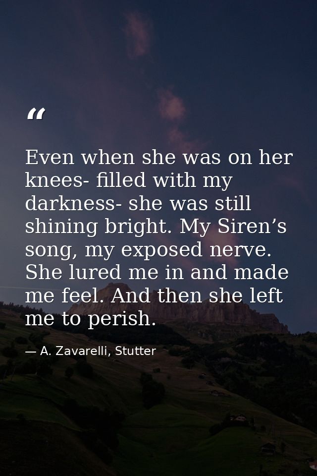 Even when she was on her knees- filled with my darkness- she was still shining bright. My Siren’s song, my exposed nerve — A. Zavarelli, Stutter