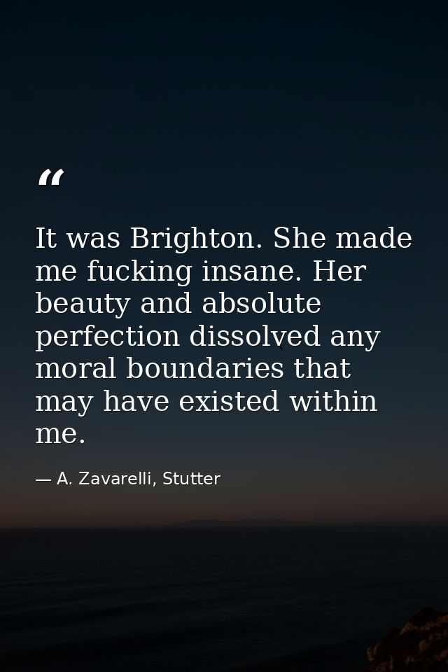 It was Brighton. She made me fucking insane. Her beauty and absolute perfection dissolved any moral boundaries that may  — A. Zavarelli, Stutter