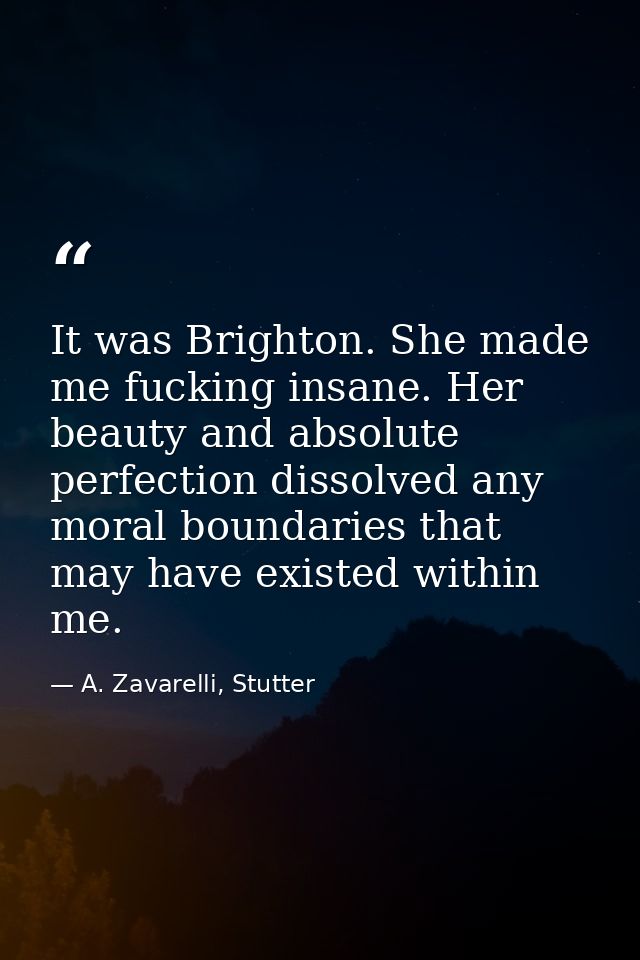 It was Brighton. She made me fucking insane. Her beauty and absolute perfection dissolved any moral boundaries that may  — A. Zavarelli, Stutter