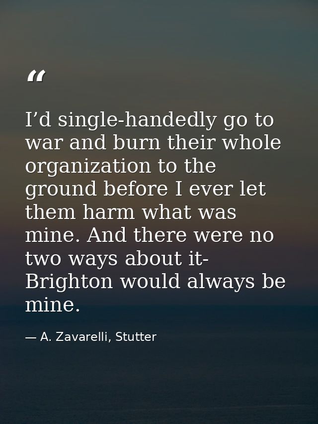 I’d single-handedly go to war and burn their whole organization to the ground before I ever let them harm what was mine. — A. Zavarelli, Stutter