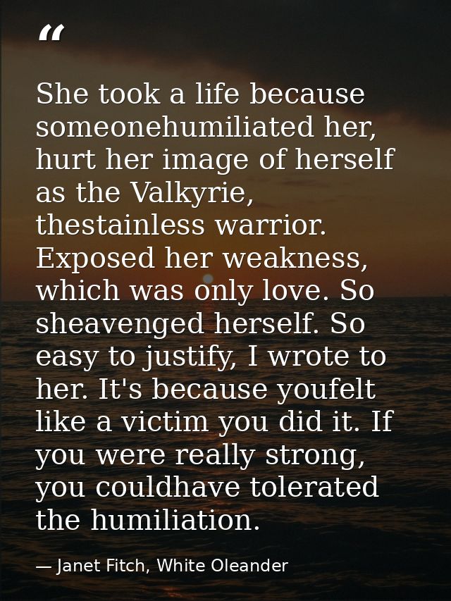 She took a life because someonehumiliated her, hurt her image of herself as the Valkyrie, thestainless warrior. Exposed  — Janet Fitch, White Oleander