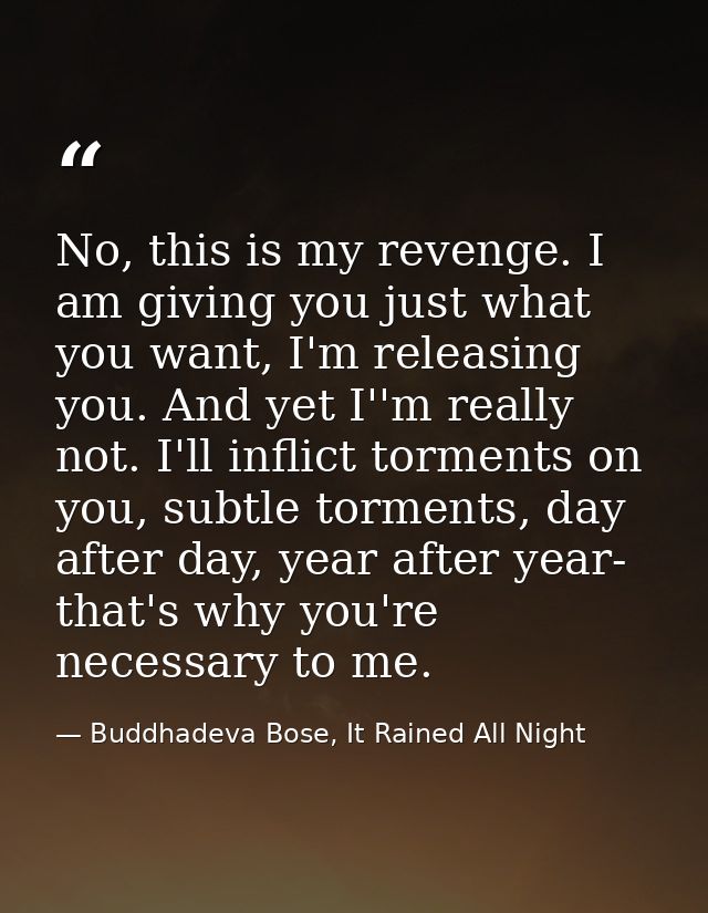 No, this is my revenge. I am giving you just what you want, I'm releasing you. And yet I''m really not. I'll inflict tor — Buddhadeva Bose, It Rained All Night