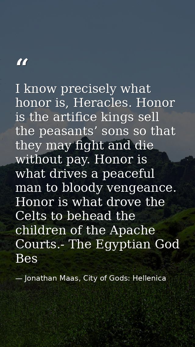 I know precisely what honor is, Heracles. Honor is the artifice kings sell the peasants’ sons so that they may fight and — Jonathan Maas, City of Gods: Hellenica