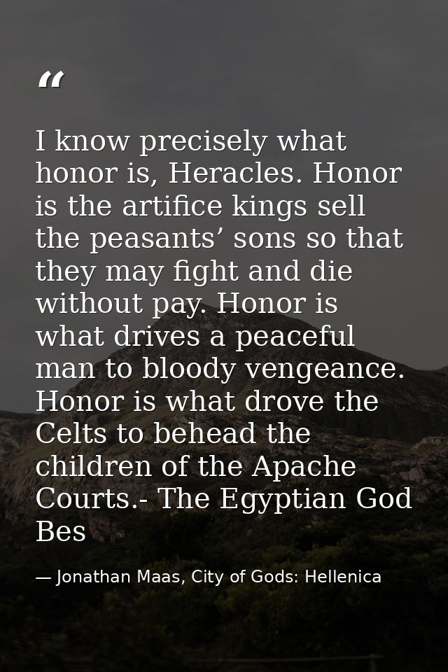I know precisely what honor is, Heracles. Honor is the artifice kings sell the peasants’ sons so that they may fight and — Jonathan Maas, City of Gods: Hellenica