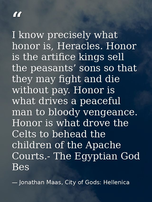 I know precisely what honor is, Heracles. Honor is the artifice kings sell the peasants’ sons so that they may fight and — Jonathan Maas, City of Gods: Hellenica