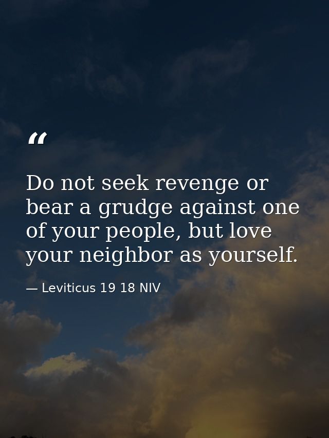 Do not seek revenge or bear a grudge against one of your people, but love your neighbor as yourself. — Leviticus 19 18 NIV